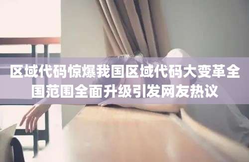 区域代码惊爆我国区域代码大变革全国范围全面升级引发网友热议