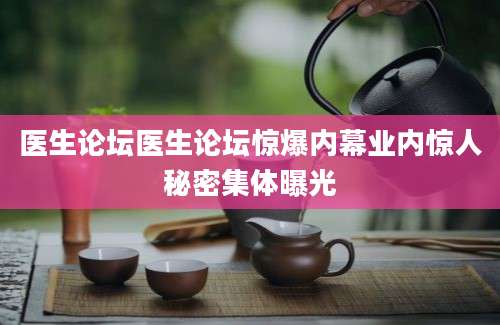 医生论坛医生论坛惊爆内幕业内惊人秘密集体曝光