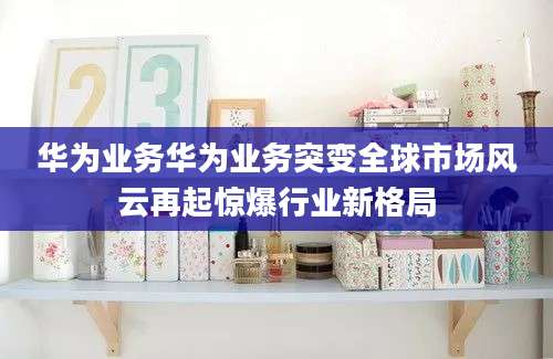 华为业务华为业务突变全球市场风云再起惊爆行业新格局