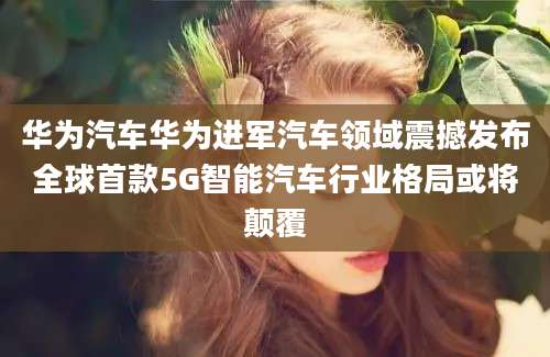 华为汽车华为进军汽车领域震撼发布全球首款5G智能汽车行业格局或将颠覆