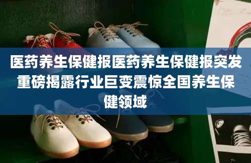 医药养生保健报医药养生保健报突发重磅揭露行业巨变震惊全国养生保健领域