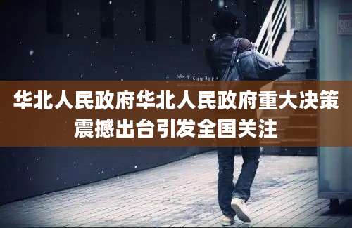 华北人民政府华北人民政府重大决策震撼出台引发全国关注