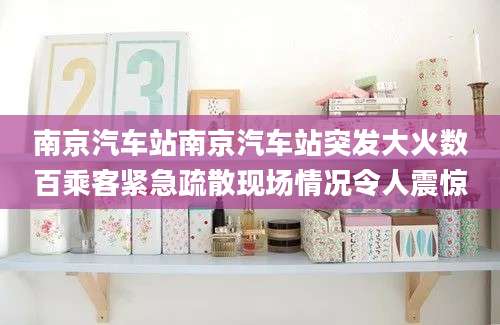 南京汽车站南京汽车站突发大火数百乘客紧急疏散现场情况令人震惊