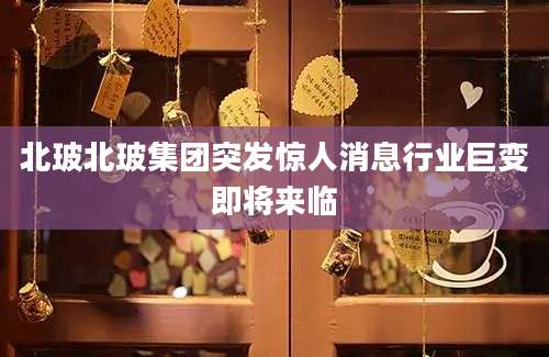 北玻北玻集团突发惊人消息行业巨变即将来临