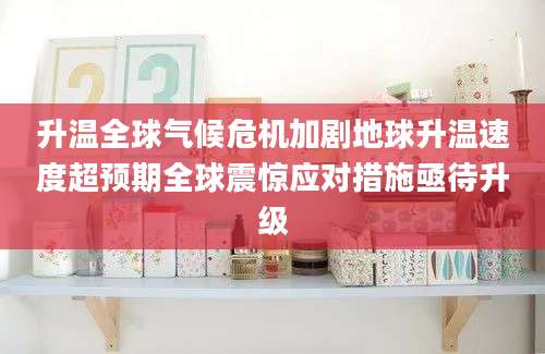 升温全球气候危机加剧地球升温速度超预期全球震惊应对措施亟待升级