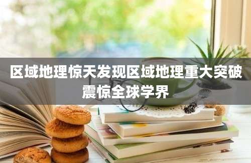 区域地理惊天发现区域地理重大突破震惊全球学界