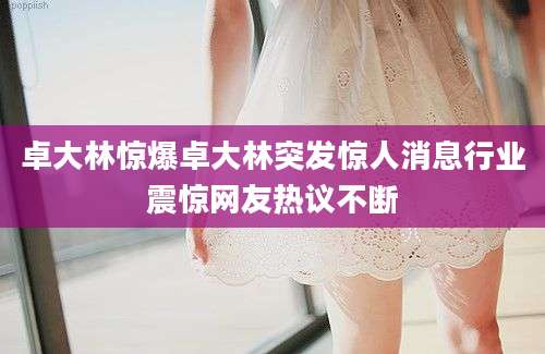 卓大林惊爆卓大林突发惊人消息行业震惊网友热议不断