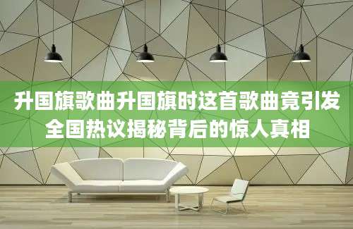 升国旗歌曲升国旗时这首歌曲竟引发全国热议揭秘背后的惊人真相