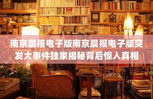 南京晨报电子版南京晨报电子版突发大事件独家揭秘背后惊人真相