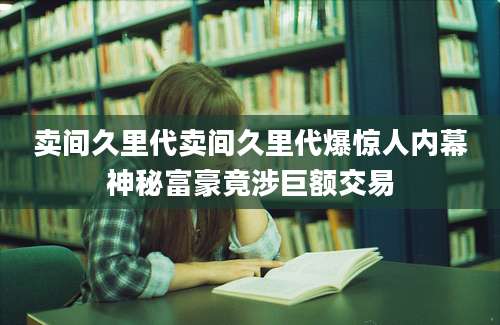 卖间久里代卖间久里代爆惊人内幕神秘富豪竟涉巨额交易