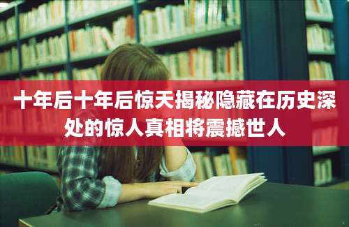 十年后十年后惊天揭秘隐藏在历史深处的惊人真相将震撼世人