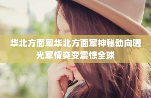 华北方面军华北方面军神秘动向曝光军情突变震惊全球