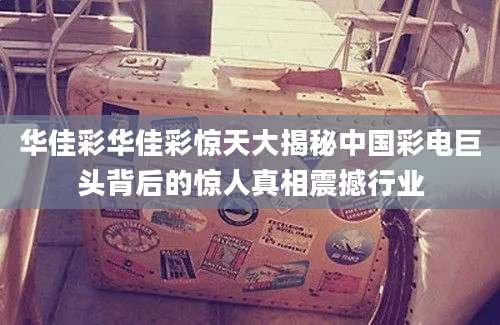 华佳彩华佳彩惊天大揭秘中国彩电巨头背后的惊人真相震撼行业