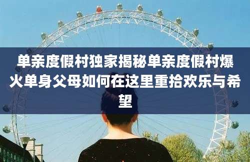 单亲度假村独家揭秘单亲度假村爆火单身父母如何在这里重拾欢乐与希望