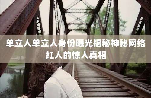 单立人单立人身份曝光揭秘神秘网络红人的惊人真相