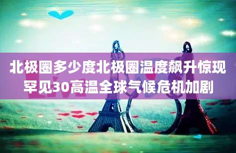 北极圈多少度北极圈温度飙升惊现罕见30高温全球气候危机加剧