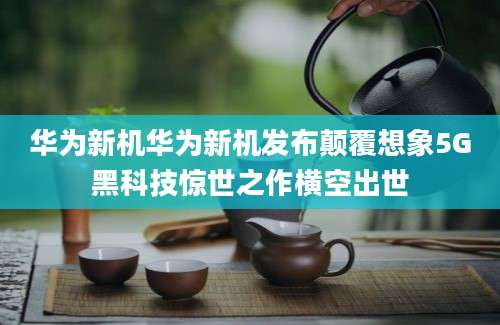 华为新机华为新机发布颠覆想象5G黑科技惊世之作横空出世
