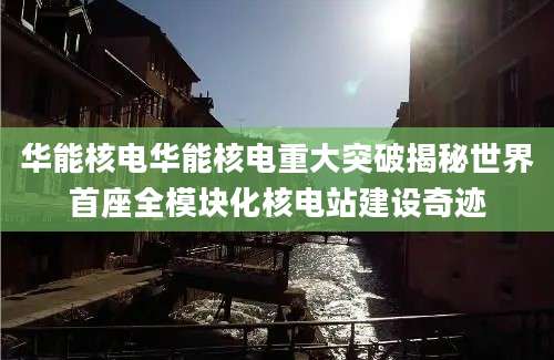 华能核电华能核电重大突破揭秘世界首座全模块化核电站建设奇迹