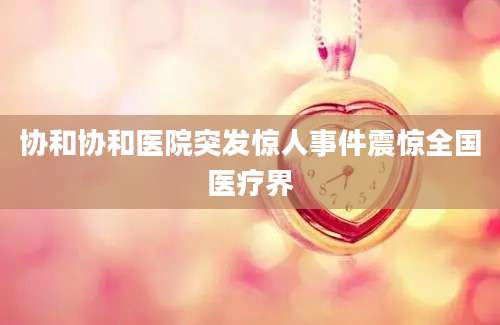 协和协和医院突发惊人事件震惊全国医疗界