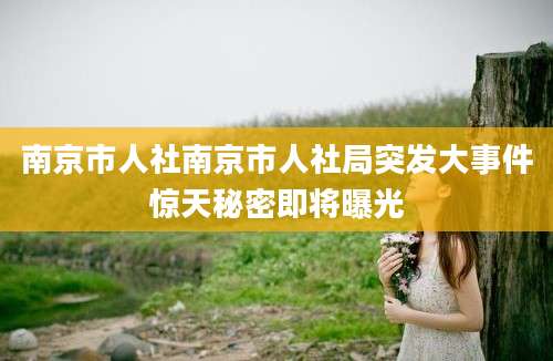 南京市人社南京市人社局突发大事件惊天秘密即将曝光