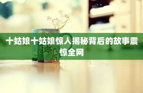 十姑娘十姑娘惊人揭秘背后的故事震惊全网