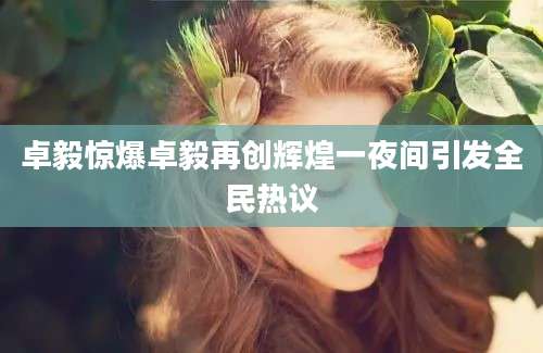 卓毅惊爆卓毅再创辉煌一夜间引发全民热议