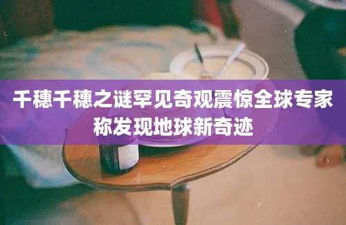 千穗千穗之谜罕见奇观震惊全球专家称发现地球新奇迹
