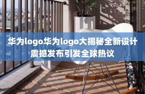 华为logo华为logo大揭秘全新设计震撼发布引发全球热议