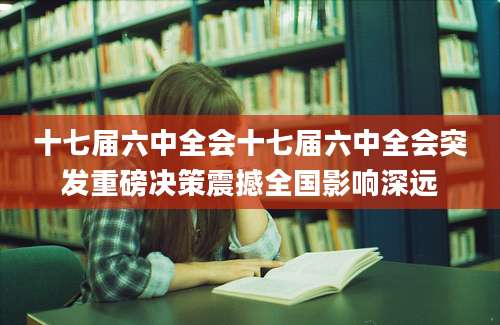 十七届六中全会十七届六中全会突发重磅决策震撼全国影响深远