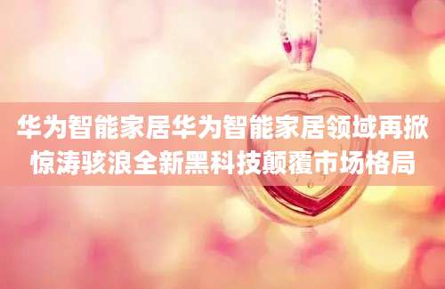 华为智能家居华为智能家居领域再掀惊涛骇浪全新黑科技颠覆市场格局
