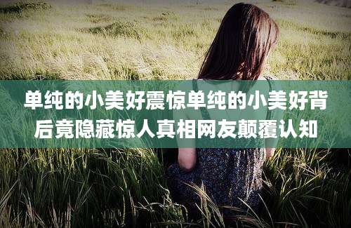 单纯的小美好震惊单纯的小美好背后竟隐藏惊人真相网友颠覆认知