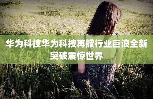 华为科技华为科技再掀行业巨浪全新突破震惊世界