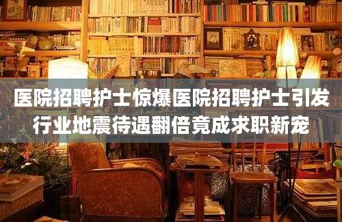医院招聘护士惊爆医院招聘护士引发行业地震待遇翻倍竟成求职新宠