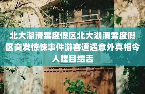 北大湖滑雪度假区北大湖滑雪度假区突发惊悚事件游客遭遇意外真相令人瞠目结舌