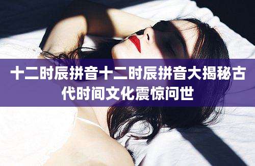 十二时辰拼音十二时辰拼音大揭秘古代时间文化震惊问世