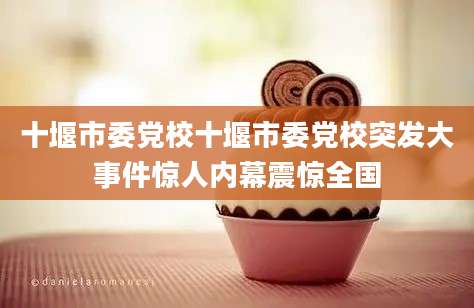 十堰市委党校十堰市委党校突发大事件惊人内幕震惊全国