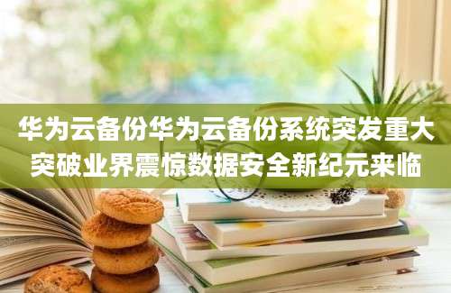 华为云备份华为云备份系统突发重大突破业界震惊数据安全新纪元来临