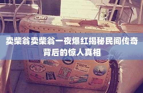 卖柴翁卖柴翁一夜爆红揭秘民间传奇背后的惊人真相
