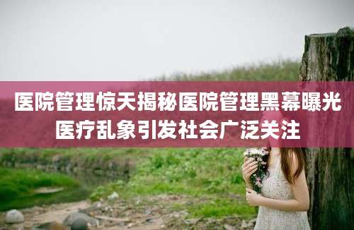 医院管理惊天揭秘医院管理黑幕曝光医疗乱象引发社会广泛关注
