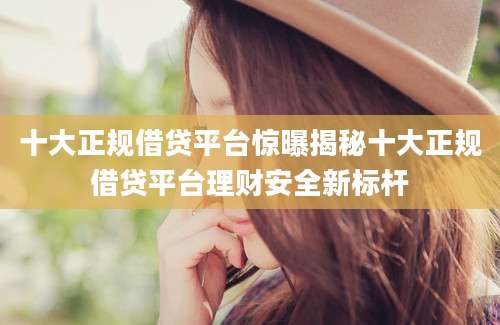 十大正规借贷平台惊曝揭秘十大正规借贷平台理财安全新标杆
