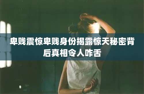卑贱震惊卑贱身份揭露惊天秘密背后真相令人咋舌