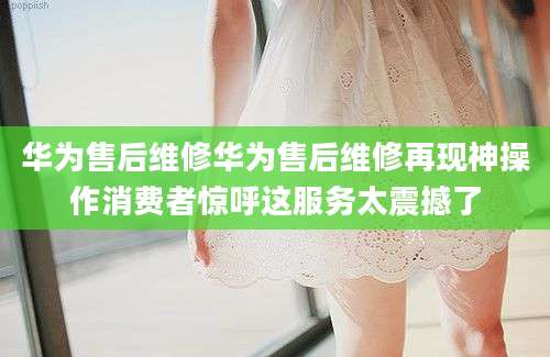 华为售后维修华为售后维修再现神操作消费者惊呼这服务太震撼了