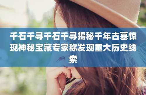 千石千寻千石千寻揭秘千年古墓惊现神秘宝藏专家称发现重大历史线索