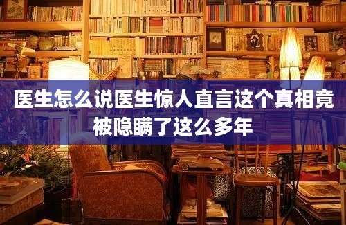 医生怎么说医生惊人直言这个真相竟被隐瞒了这么多年