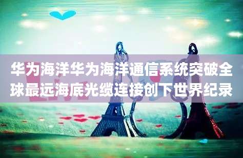 华为海洋华为海洋通信系统突破全球最远海底光缆连接创下世界纪录