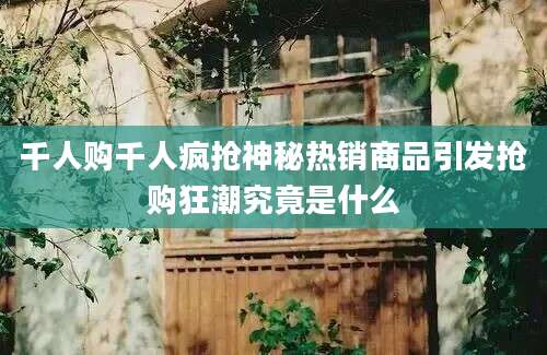 千人购千人疯抢神秘热销商品引发抢购狂潮究竟是什么