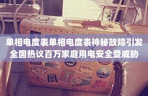 单相电度表单相电度表神秘故障引发全国热议百万家庭用电安全受威胁