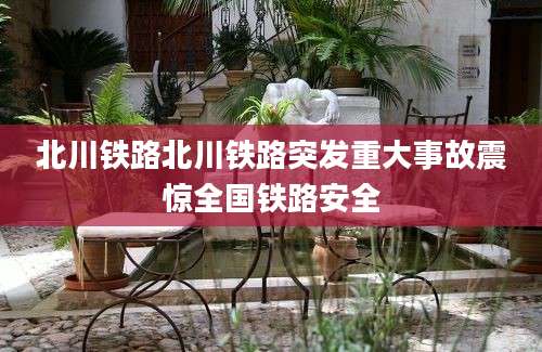 北川铁路北川铁路突发重大事故震惊全国铁路安全