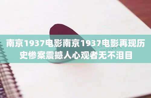 南京1937电影南京1937电影再现历史惨案震撼人心观者无不泪目