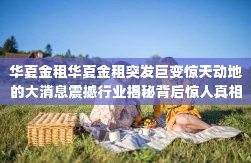 华夏金租华夏金租突发巨变惊天动地的大消息震撼行业揭秘背后惊人真相